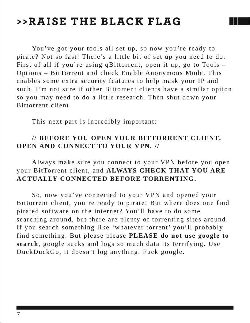 >>RAISE THE BLACK FLAG [ You’ve got your tools all set up, so now you’re ready to pirate? Not so fast! There’s a little bit of set up you need to do. First of all if you’re using gBittorrent, open it up, go to Tools — Options — BitTorrent and check Enable Anonymous Mode. This enables some extra security features to help mask your IP and such. I’m not sure if other Bittorrent clients have a similar option so you may need to do a little research. Then shut down your Bittorrent client. This next part is incredibly important: // BEFORE YOU OPEN YOUR BITTORRENT CLIENT, OPEN AND CONNECT TO YOUR VPN. // Always make sure you connect to your VPN before you open your BitTorrent client, and ALWAYS CHECK THAT YOU ARE ACTUALLY CONNECTED BEFORE TORRENTING. So, now you’ve connected to your VPN and opened your Bittorrent client, you’re ready to pirate! But where does one find pirated software on the internet? You’ll have to do some searching around, but there are plenty of torrenting sites around. If you search something like ‘whatever torrent’ you’ll probably find something. But please please PLEASE do not use google to search, google sucks and logs so much data its terrifying. Use DuckDuckGo, it doesn’t log anything. Fuck google.